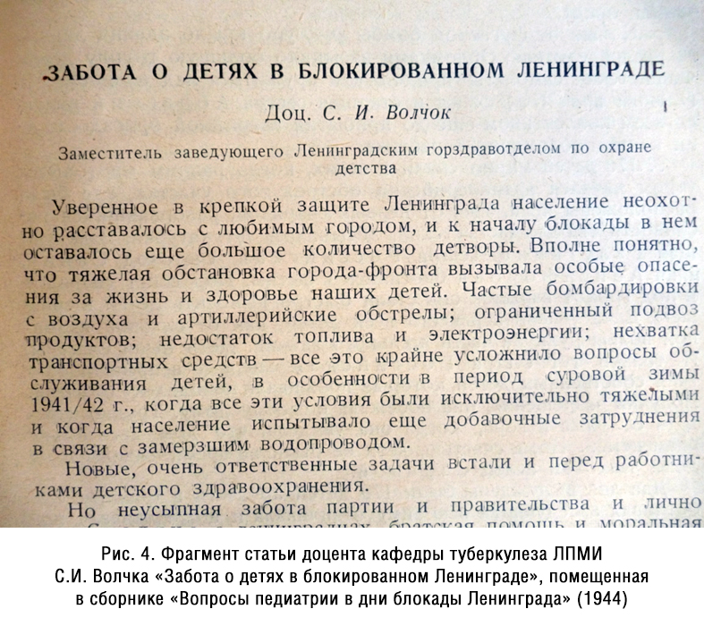 Заведующий кафедрой детского туберкулеза ЛПМИ С.И. Волчок в те тяжелые годы был одновременно заместителем заведующего Ленгорздравотделом по детству, в частности, он был ответственным за сопровождение эшелонов с эвакуированными детьми, занимался вопросами противовоздушной обороны и функционирования детских учреждений, организацией детского питания и другими насущными вопросами детского здравоохранения. Это описано в статье С.И.Волчка «Забота о детях в блокированном Ленинграде», помещенной в сборнике «Вопросы педиатрии в дни блокады Ленинграда» (1944) (рис.4).
